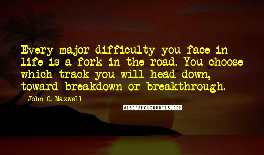 John C. Maxwell Quotes: Every major difficulty you face in life is a fork in the road. You choose which track you will head down, toward breakdown or breakthrough.