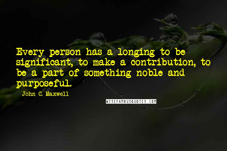 John C. Maxwell Quotes: Every person has a longing to be significant, to make a contribution, to be a part of something noble and purposeful.