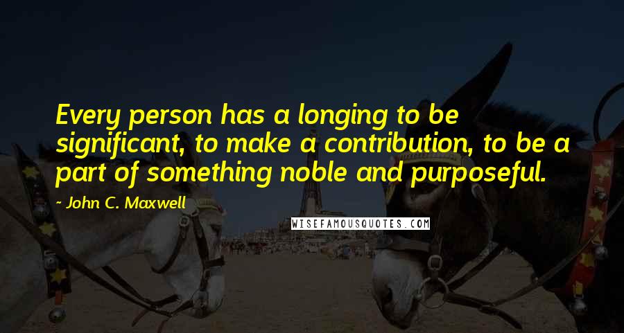 John C. Maxwell Quotes: Every person has a longing to be significant, to make a contribution, to be a part of something noble and purposeful.