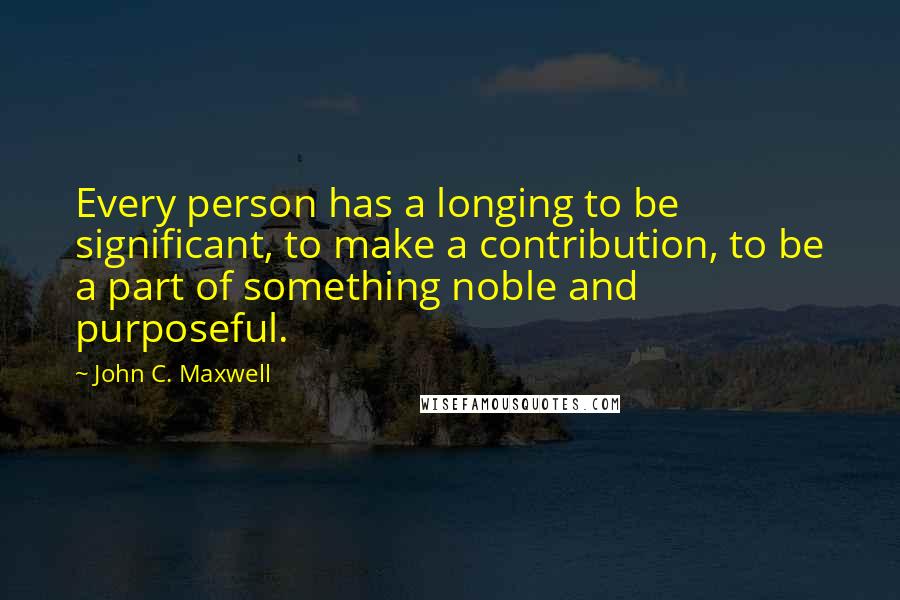 John C. Maxwell Quotes: Every person has a longing to be significant, to make a contribution, to be a part of something noble and purposeful.