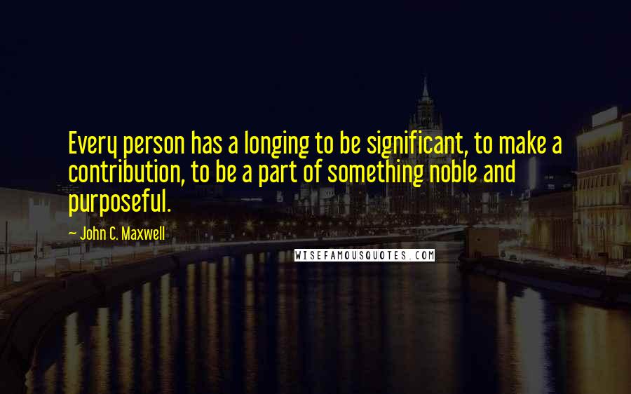 John C. Maxwell Quotes: Every person has a longing to be significant, to make a contribution, to be a part of something noble and purposeful.