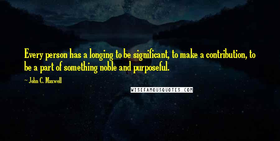 John C. Maxwell Quotes: Every person has a longing to be significant, to make a contribution, to be a part of something noble and purposeful.