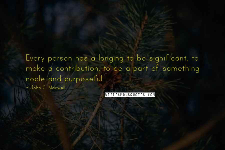 John C. Maxwell Quotes: Every person has a longing to be significant, to make a contribution, to be a part of something noble and purposeful.