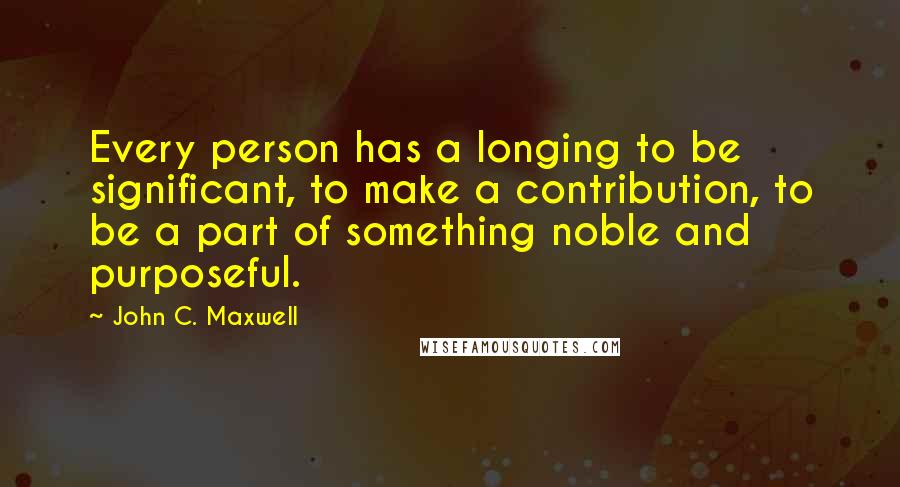 John C. Maxwell Quotes: Every person has a longing to be significant, to make a contribution, to be a part of something noble and purposeful.