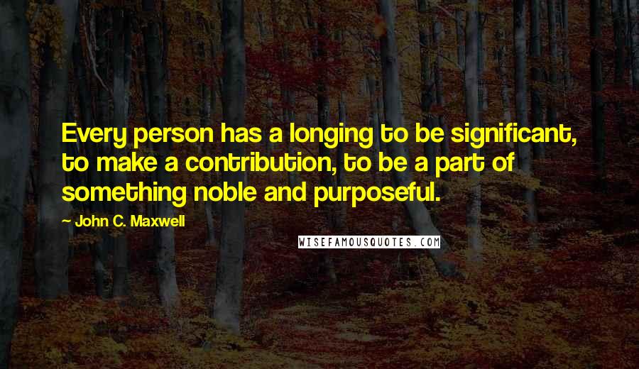 John C. Maxwell Quotes: Every person has a longing to be significant, to make a contribution, to be a part of something noble and purposeful.