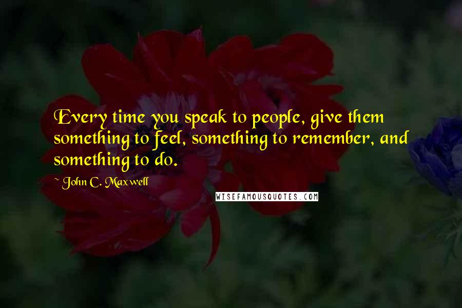 John C. Maxwell Quotes: Every time you speak to people, give them something to feel, something to remember, and something to do.