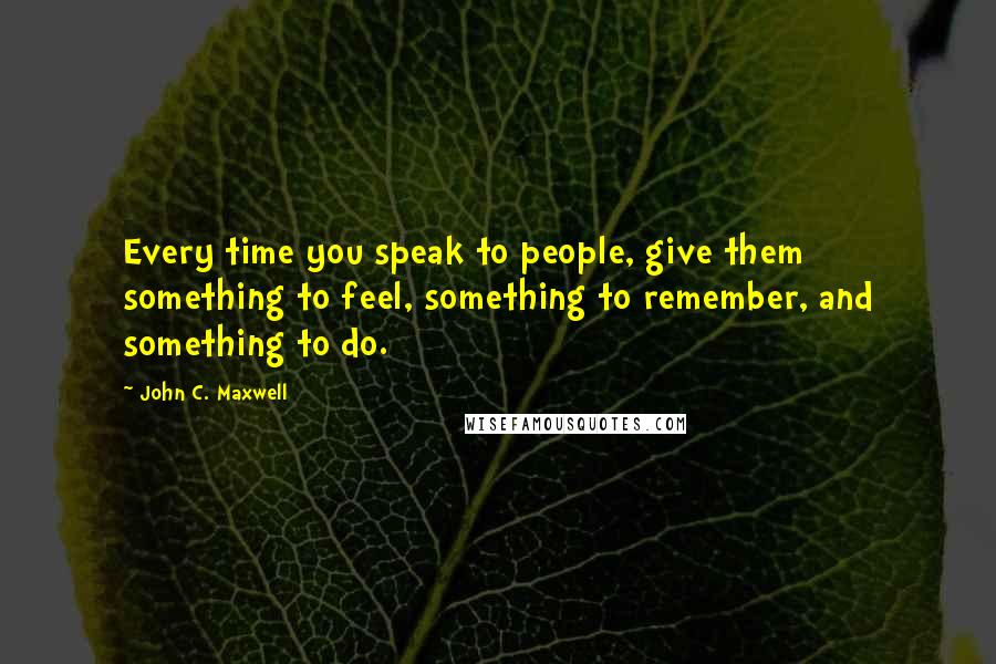 John C. Maxwell Quotes: Every time you speak to people, give them something to feel, something to remember, and something to do.