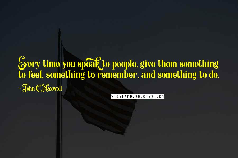 John C. Maxwell Quotes: Every time you speak to people, give them something to feel, something to remember, and something to do.