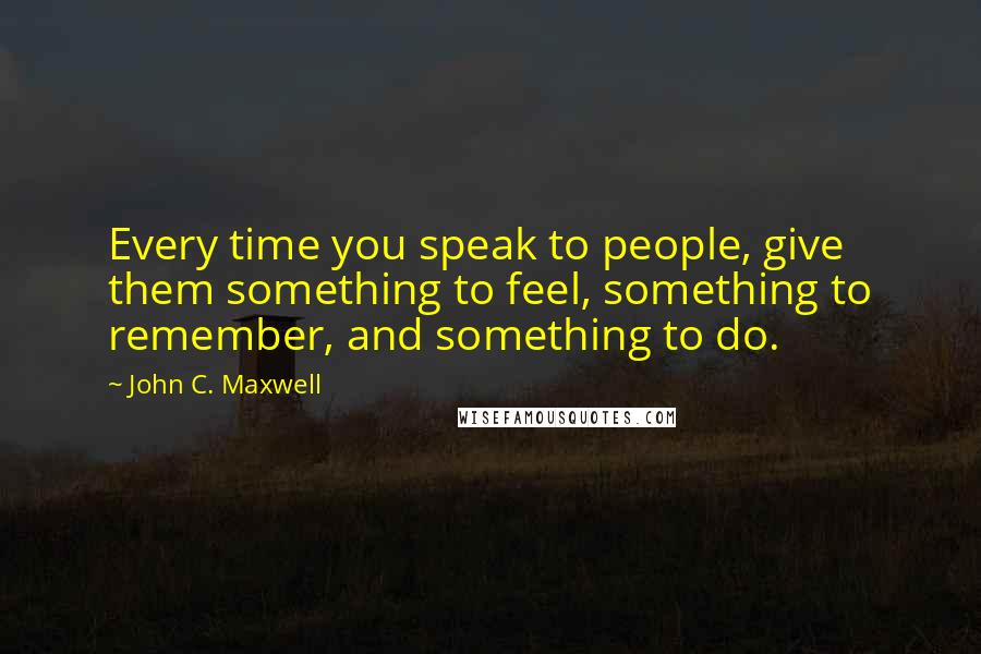 John C. Maxwell Quotes: Every time you speak to people, give them something to feel, something to remember, and something to do.