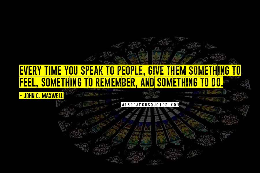 John C. Maxwell Quotes: Every time you speak to people, give them something to feel, something to remember, and something to do.