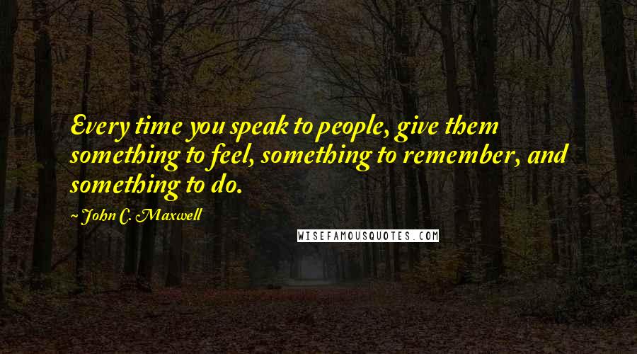 John C. Maxwell Quotes: Every time you speak to people, give them something to feel, something to remember, and something to do.