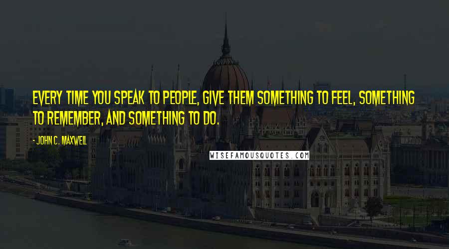 John C. Maxwell Quotes: Every time you speak to people, give them something to feel, something to remember, and something to do.