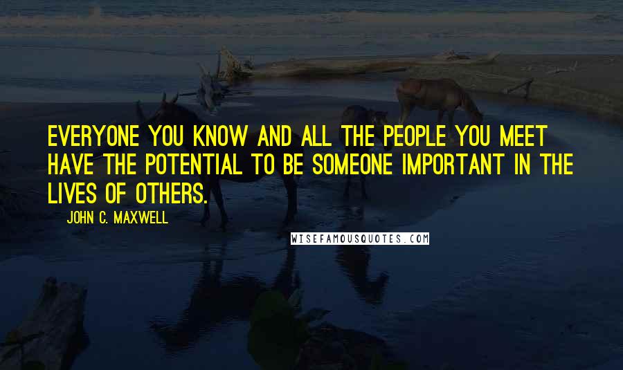 John C. Maxwell Quotes: Everyone you know and all the people you meet have the potential to be someone important in the lives of others.