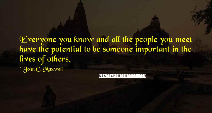 John C. Maxwell Quotes: Everyone you know and all the people you meet have the potential to be someone important in the lives of others.