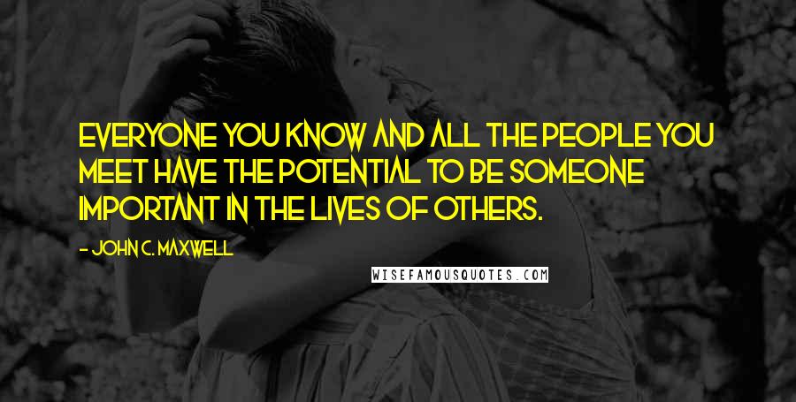 John C. Maxwell Quotes: Everyone you know and all the people you meet have the potential to be someone important in the lives of others.