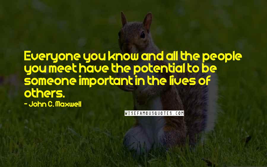 John C. Maxwell Quotes: Everyone you know and all the people you meet have the potential to be someone important in the lives of others.