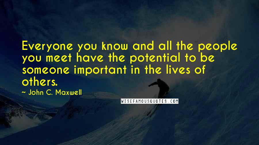 John C. Maxwell Quotes: Everyone you know and all the people you meet have the potential to be someone important in the lives of others.