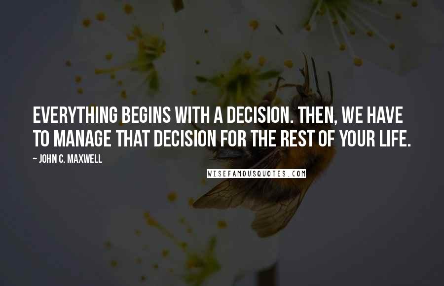 John C. Maxwell Quotes: Everything begins with a decision. Then, we have to manage that decision for the rest of your life.