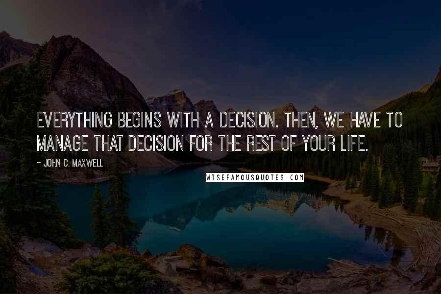 John C. Maxwell Quotes: Everything begins with a decision. Then, we have to manage that decision for the rest of your life.
