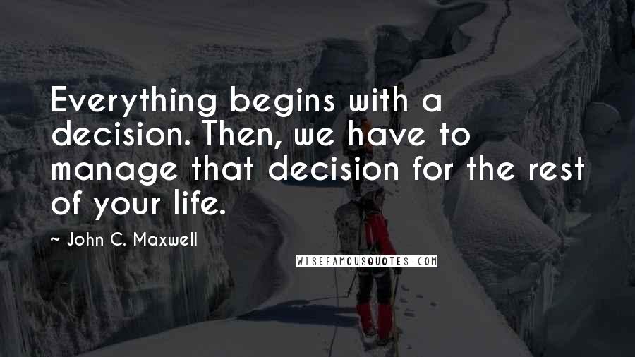 John C. Maxwell Quotes: Everything begins with a decision. Then, we have to manage that decision for the rest of your life.