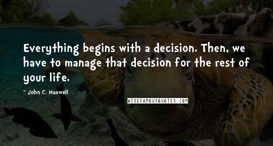 John C. Maxwell Quotes: Everything begins with a decision. Then, we have to manage that decision for the rest of your life.