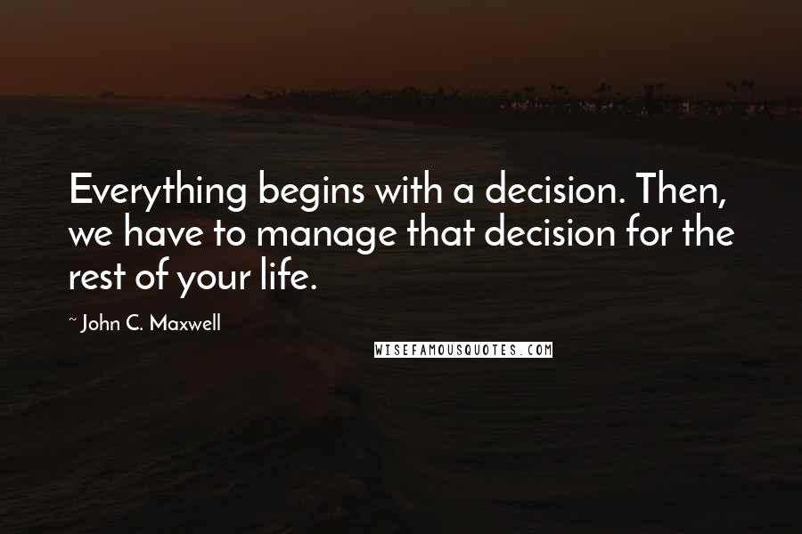 John C. Maxwell Quotes: Everything begins with a decision. Then, we have to manage that decision for the rest of your life.
