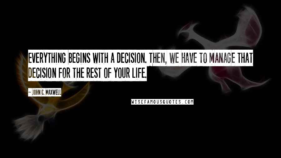 John C. Maxwell Quotes: Everything begins with a decision. Then, we have to manage that decision for the rest of your life.