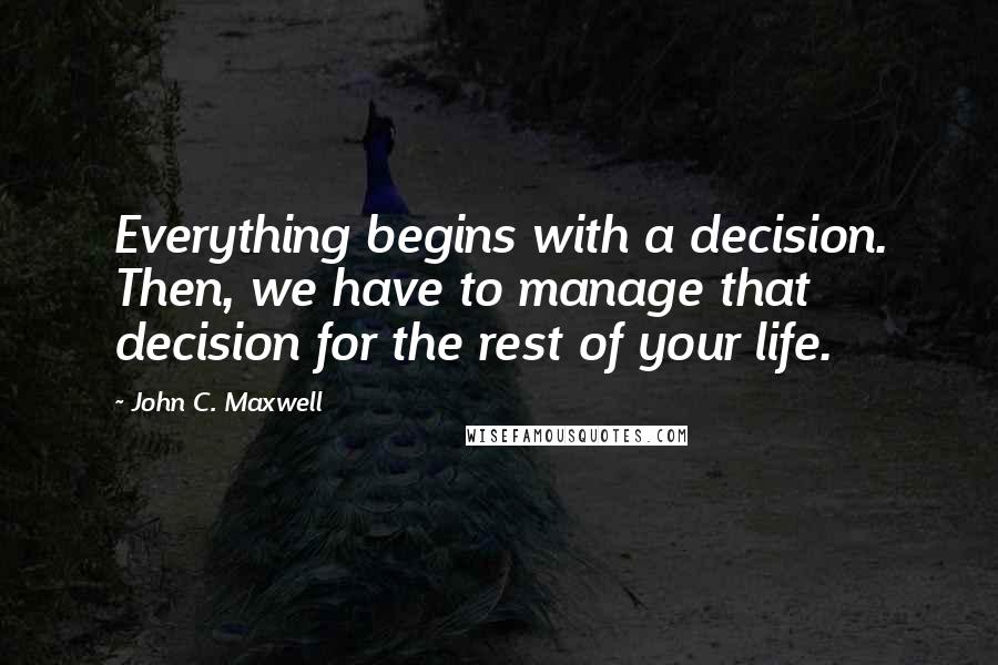 John C. Maxwell Quotes: Everything begins with a decision. Then, we have to manage that decision for the rest of your life.