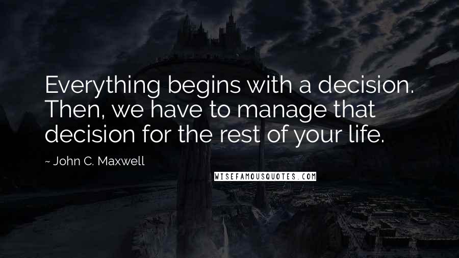 John C. Maxwell Quotes: Everything begins with a decision. Then, we have to manage that decision for the rest of your life.