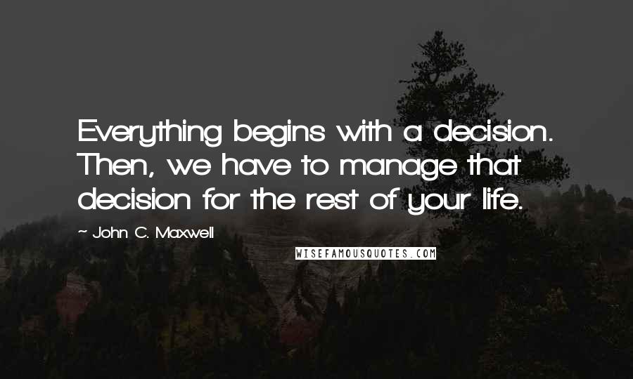 John C. Maxwell Quotes: Everything begins with a decision. Then, we have to manage that decision for the rest of your life.