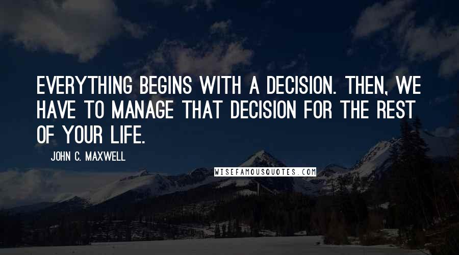 John C. Maxwell Quotes: Everything begins with a decision. Then, we have to manage that decision for the rest of your life.