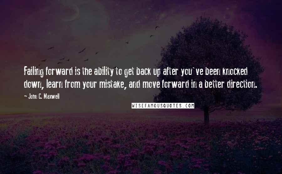 John C. Maxwell Quotes: Failing forward is the ability to get back up after you've been knocked down, learn from your mistake, and move forward in a better direction.