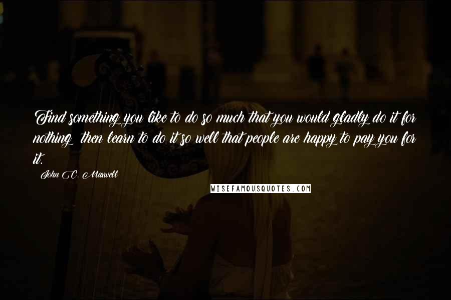 John C. Maxwell Quotes: Find something you like to do so much that you would gladly do it for nothing; then learn to do it so well that people are happy to pay you for it.