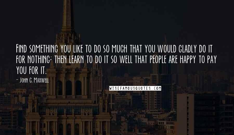 John C. Maxwell Quotes: Find something you like to do so much that you would gladly do it for nothing; then learn to do it so well that people are happy to pay you for it.