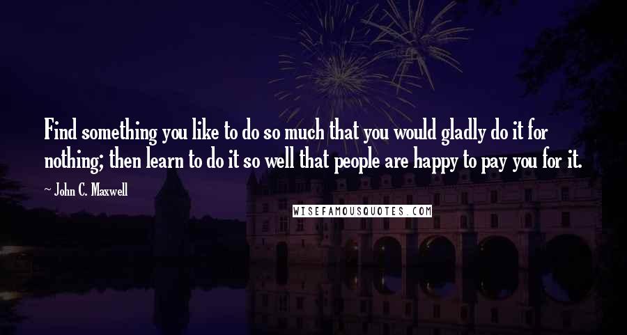 John C. Maxwell Quotes: Find something you like to do so much that you would gladly do it for nothing; then learn to do it so well that people are happy to pay you for it.