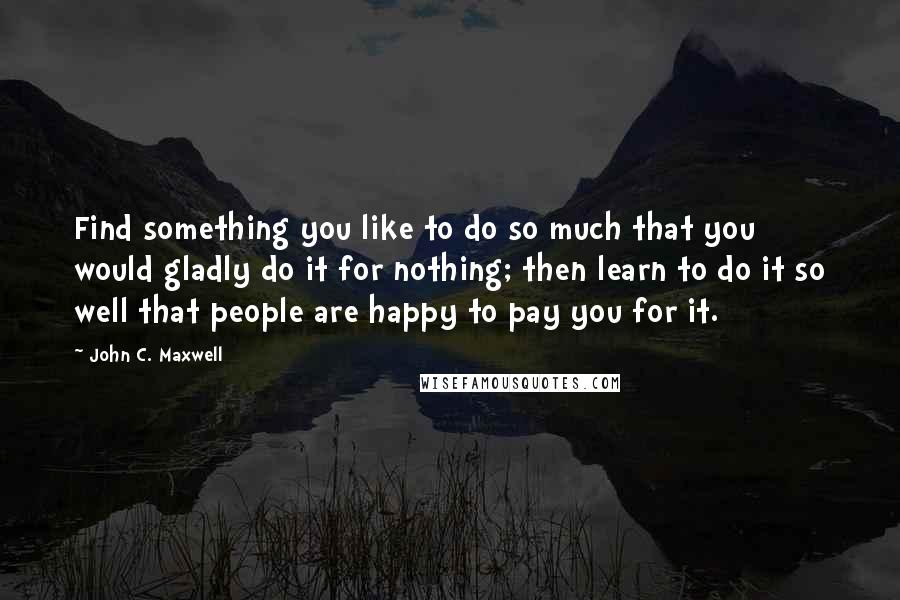 John C. Maxwell Quotes: Find something you like to do so much that you would gladly do it for nothing; then learn to do it so well that people are happy to pay you for it.