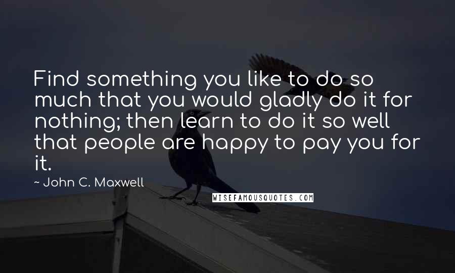 John C. Maxwell Quotes: Find something you like to do so much that you would gladly do it for nothing; then learn to do it so well that people are happy to pay you for it.