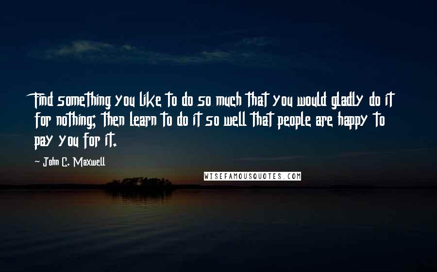 John C. Maxwell Quotes: Find something you like to do so much that you would gladly do it for nothing; then learn to do it so well that people are happy to pay you for it.