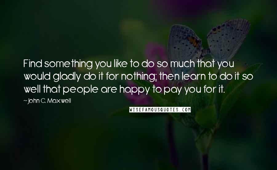 John C. Maxwell Quotes: Find something you like to do so much that you would gladly do it for nothing; then learn to do it so well that people are happy to pay you for it.