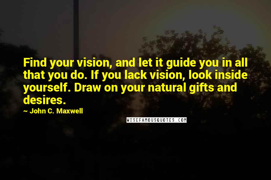 John C. Maxwell Quotes: Find your vision, and let it guide you in all that you do. If you lack vision, look inside yourself. Draw on your natural gifts and desires.