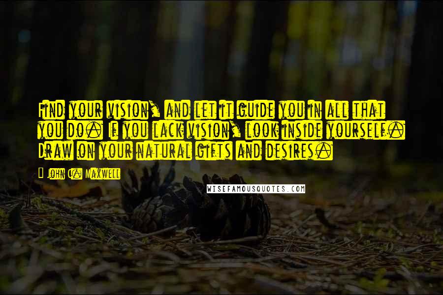 John C. Maxwell Quotes: Find your vision, and let it guide you in all that you do. If you lack vision, look inside yourself. Draw on your natural gifts and desires.
