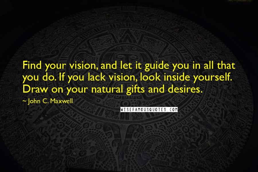 John C. Maxwell Quotes: Find your vision, and let it guide you in all that you do. If you lack vision, look inside yourself. Draw on your natural gifts and desires.