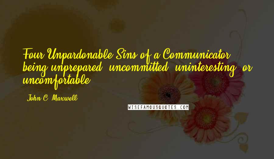 John C. Maxwell Quotes: Four Unpardonable Sins of a Communicator: being unprepared, uncommitted, uninteresting, or uncomfortable.