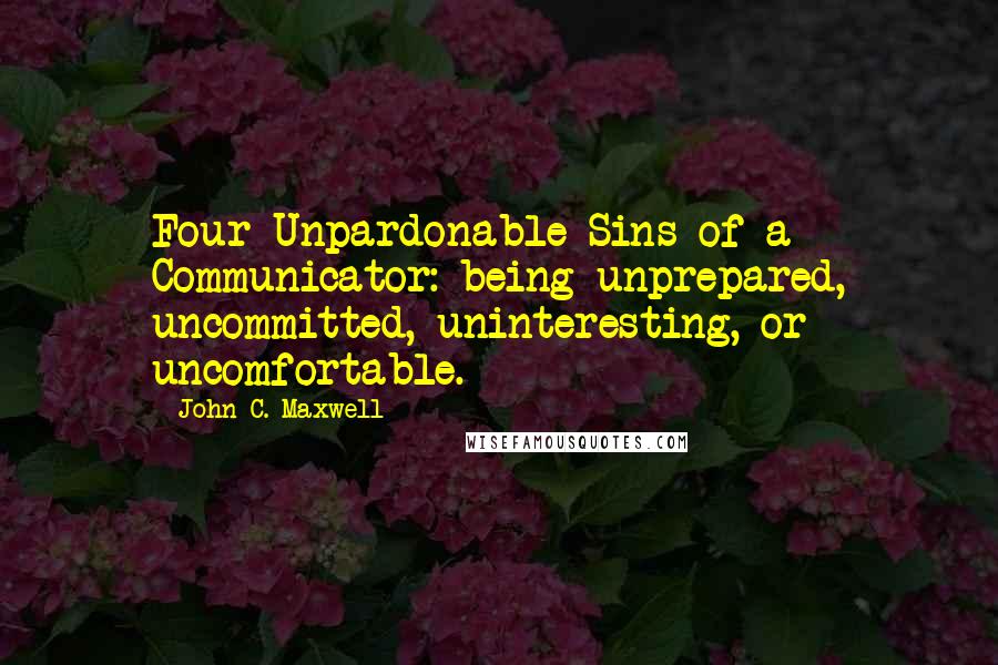 John C. Maxwell Quotes: Four Unpardonable Sins of a Communicator: being unprepared, uncommitted, uninteresting, or uncomfortable.