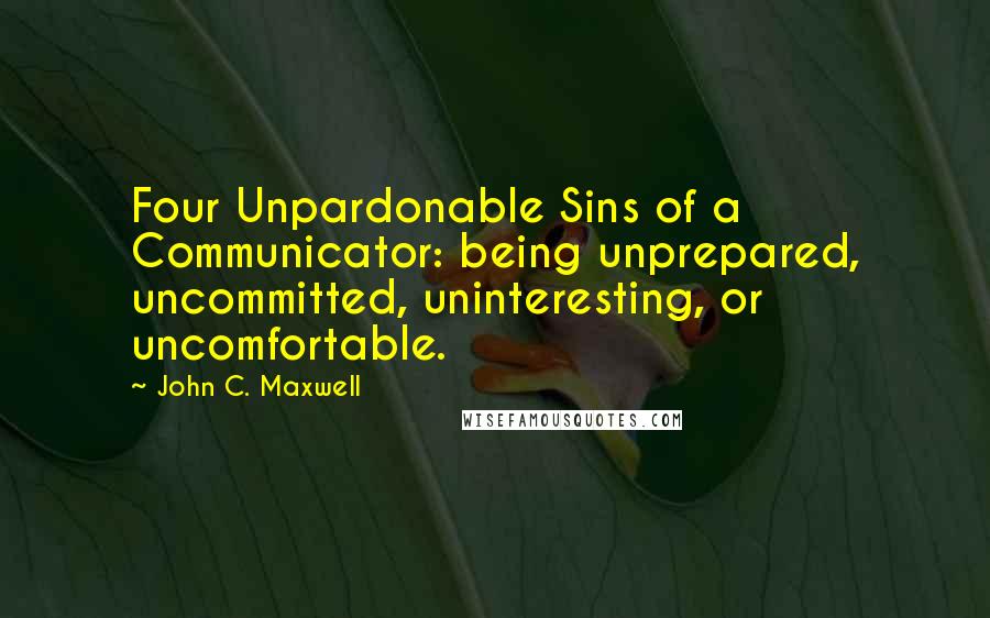 John C. Maxwell Quotes: Four Unpardonable Sins of a Communicator: being unprepared, uncommitted, uninteresting, or uncomfortable.