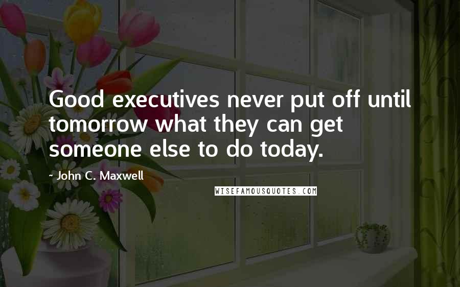 John C. Maxwell Quotes: Good executives never put off until tomorrow what they can get someone else to do today.