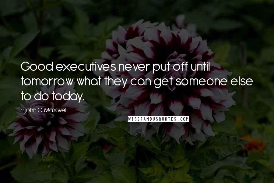 John C. Maxwell Quotes: Good executives never put off until tomorrow what they can get someone else to do today.