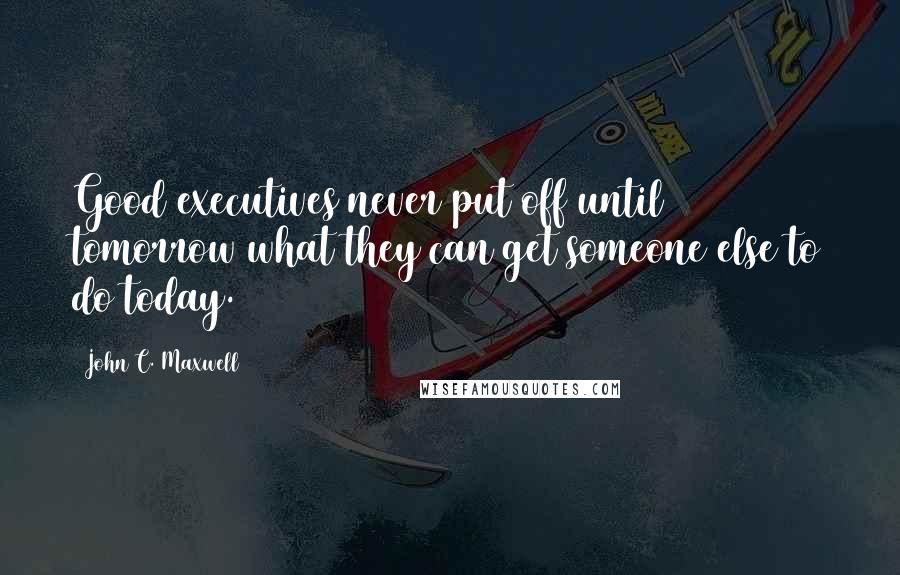 John C. Maxwell Quotes: Good executives never put off until tomorrow what they can get someone else to do today.