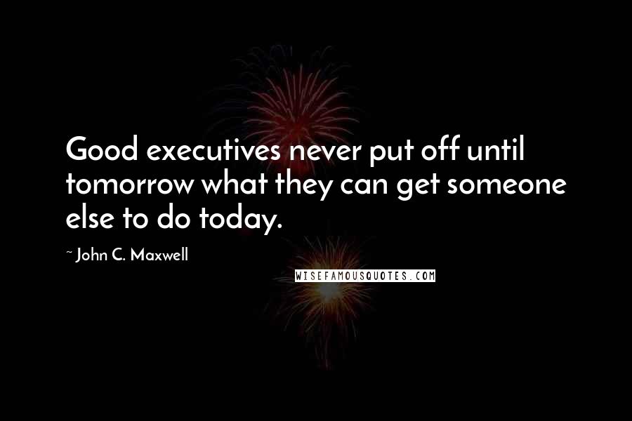 John C. Maxwell Quotes: Good executives never put off until tomorrow what they can get someone else to do today.