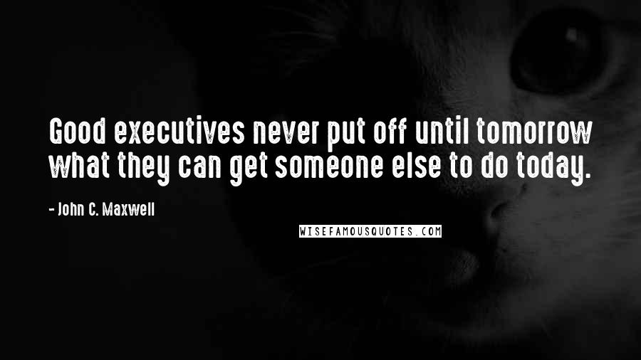 John C. Maxwell Quotes: Good executives never put off until tomorrow what they can get someone else to do today.